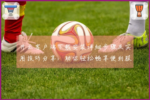 开云客户端下载安装详细步骤及实用技巧分享，助你轻松畅享便利服务