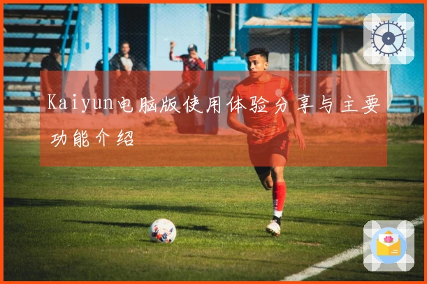 Kaiyun电脑版使用体验分享与主要功能介绍